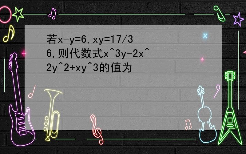 若x-y=6,xy=17/36,则代数式x^3y-2x^2y^2+xy^3的值为