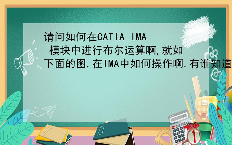 请问如何在CATIA IMA 模块中进行布尔运算啊,就如下面的图,在IMA中如何操作啊,有谁知道啊?