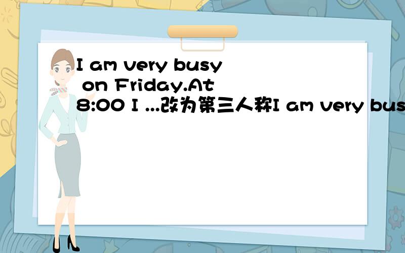 I am very busy on Friday.At 8:00 I ...改为第三人称I am very busy on Friday.At 8:00 I havemath.It is not fun.The teacher says it is useful,but I think it isdifficult.Then at 9:00 I have science.It is difficult but interesting.At10:00 I have hist