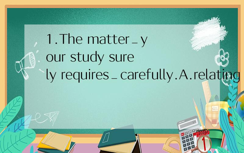 1.The matter＿your study surely requires＿carefully.A.relating to,dealing withB.related to,being dealt withC.related to,dealing withD.relating to,having deal with为什么是relating to呢,我选的C2.They woke up＿everthing around＿.A.found,chan