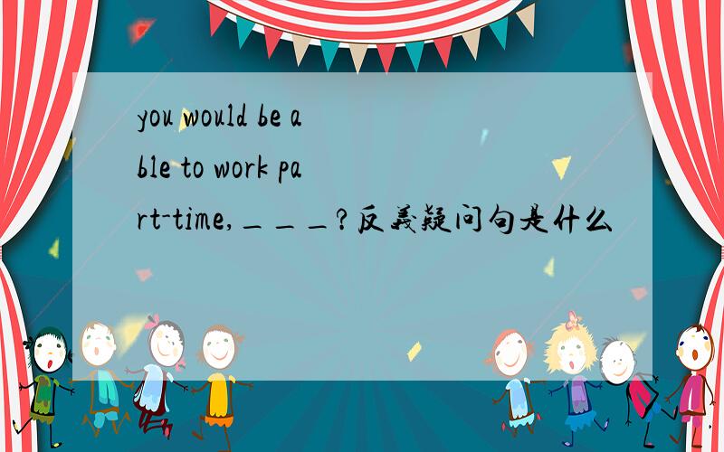 you would be able to work part-time,___?反义疑问句是什么