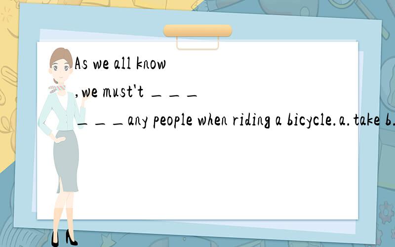As we all know,we must't ______any people when riding a bicycle.a.take b.bring c.fetch d.carry