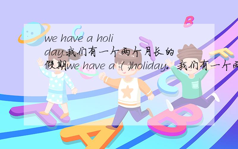 we have a holiday.我们有一个两个月长的假期we have a （ ）holiday。我们有一个两个月长的假期填空