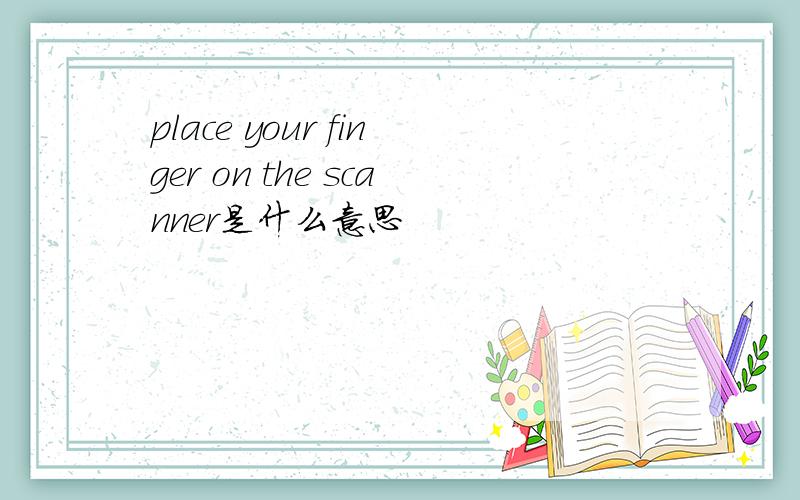 place your finger on the scanner是什么意思