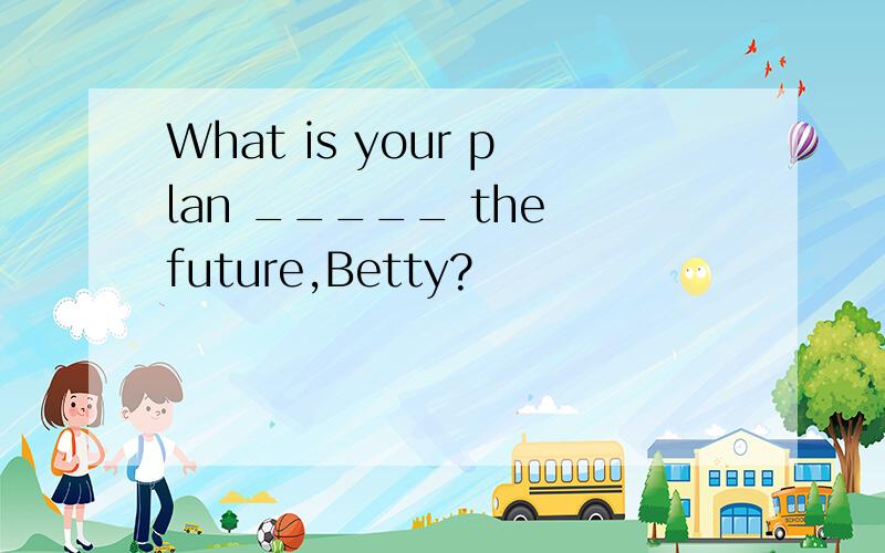 What is your plan _____ the future,Betty?