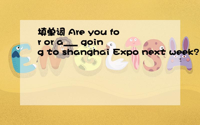 填单词 Are you for or a___ going to shanghai Expo next week?