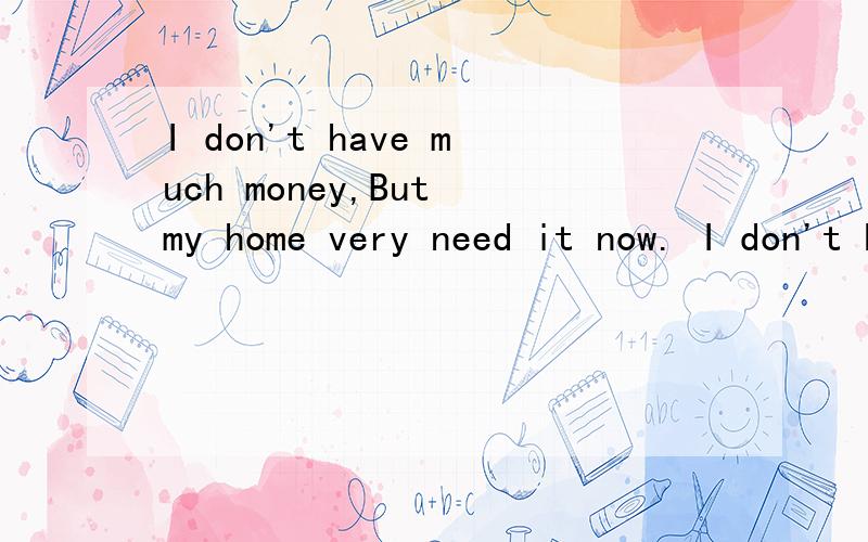 I don't have much money,But my home very need it now. I don't know what do to?是什么意思啊?I don't have much money,But my home very need it now. I don't know what do to?没读书了,英语没知识,知道的朋友说下,谢谢!