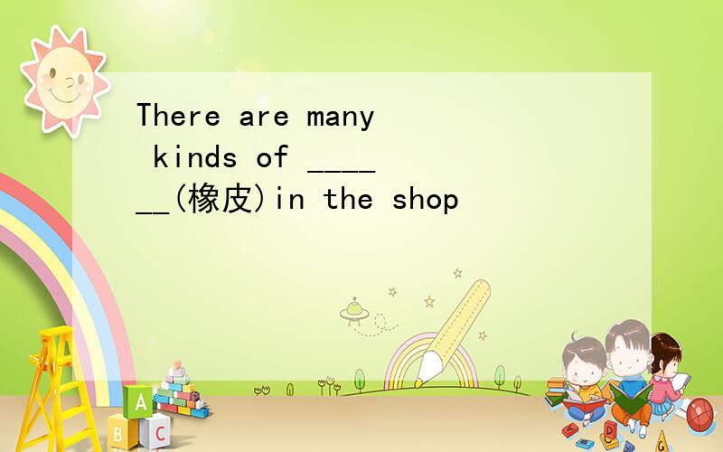 There are many kinds of ______(橡皮)in the shop