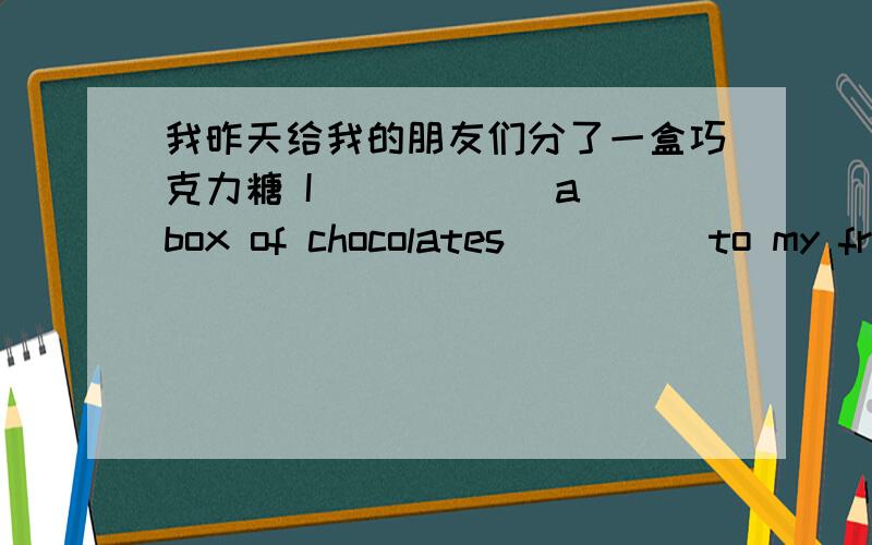 我昨天给我的朋友们分了一盒巧克力糖 I _____ a box of chocolates ____ to my friends