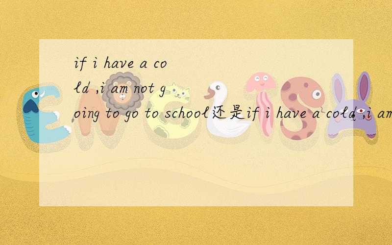 if i have a cold ,i am not going to go to school还是if i have a cold ,i am not going to schoolrt