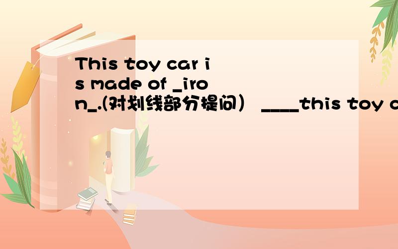 This toy car is made of _iron_.(对划线部分提问） ____this toy car____of.