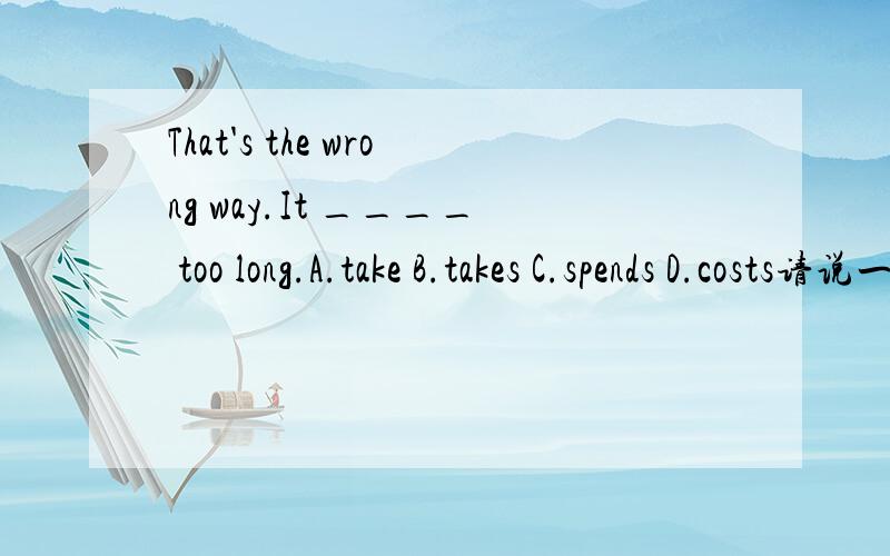 That's the wrong way.It ____ too long.A.take B.takes C.spends D.costs请说一下为什么