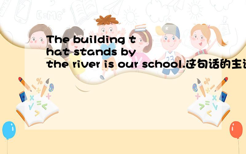 The building that stands by the river is our school.这句话的主语这句话的主语是our school还是the building?我觉得是the building,可有人说是our school.到底是主语还是宾语,为什么?详解,
