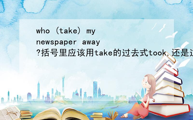 who (take) my newspaper away?括号里应该用take的过去式took,还是过去分词taken?