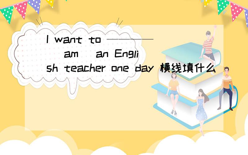 I want to ————（ am） an English teacher one day 横线填什么