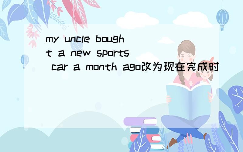 my uncle bought a new sports car a month ago改为现在完成时