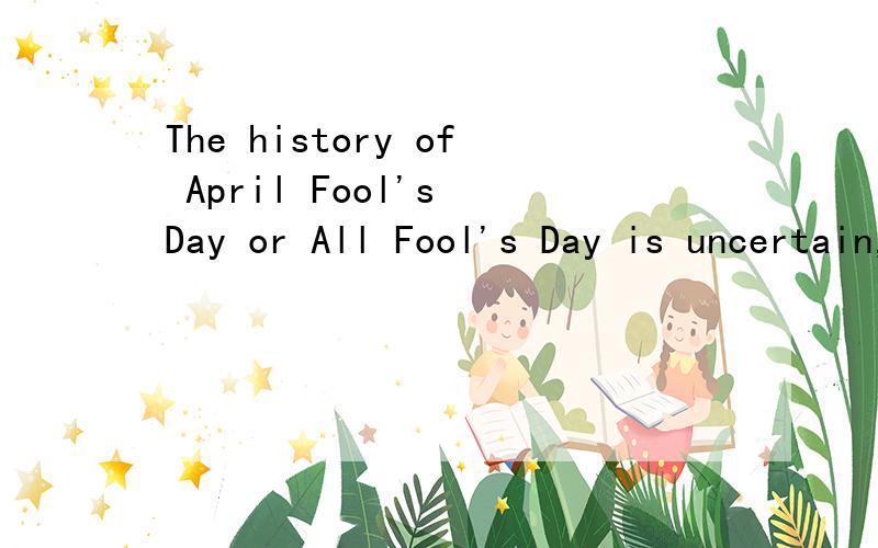 The history of April Fool's Day or All Fool's Day is uncertain,but the current thinking is that it