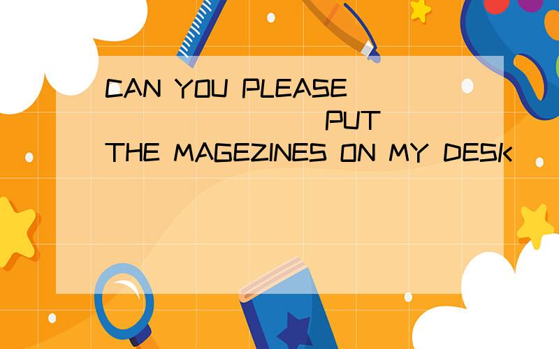 CAN YOU PLEASE _______(PUT) THE MAGEZINES ON MY DESK
