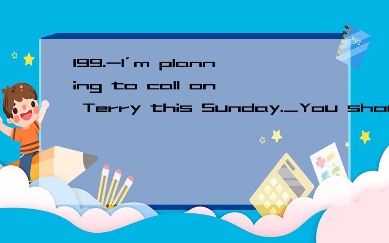 199.-I’m planning to call on Terry this Sunday._You should.He come to visit us when we199.-I’m planning to call on Terry this Sunday._You should.He come to visit us when we were in his country.A would B should C could D might200．These days the