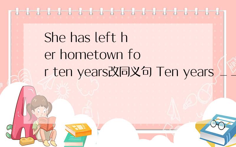 She has left her hometown for ten years改同义句 Ten years __ __ __ she __ her hometowm.