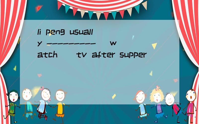 li peng usually --------- (watch ) tv after supper