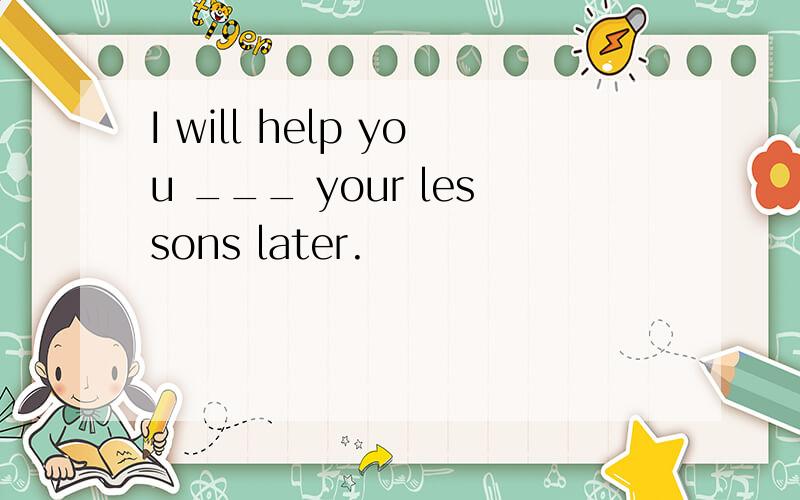 I will help you ___ your lessons later.