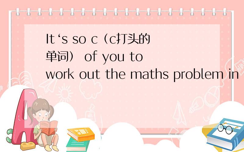 It‘s so c（c打头的单词） of you to work out the maths problem in such a short time.
