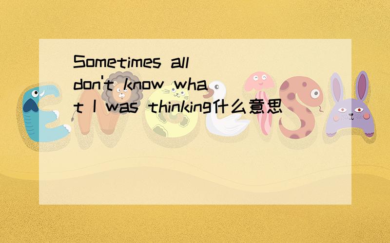 Sometimes all don't know what I was thinking什么意思