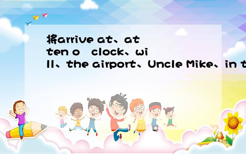 将arrive at、at ten oˊclock、will、the airport、Uncle Mike、in the morning这几个词语连成一句句子