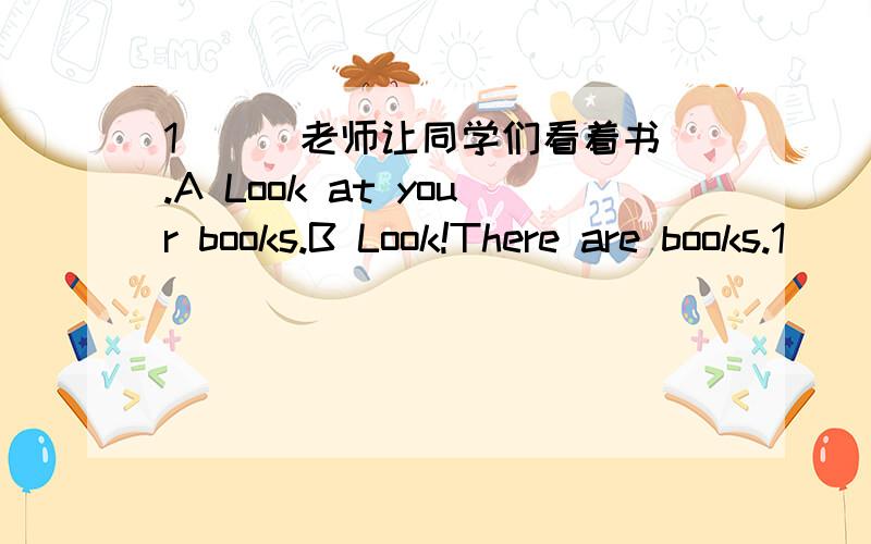 1 （） 老师让同学们看着书.A Look at your books.B Look!There are books.1 （） 老师让同学们看着书.A Look at your books.B Look!There are books.