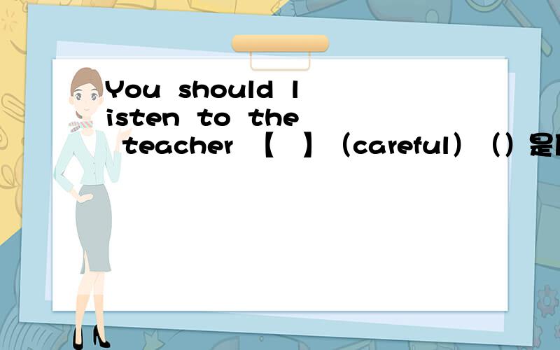You  should  listen  to  the  teacher  【   】（careful）（）是原词,【】要求填适当形式.