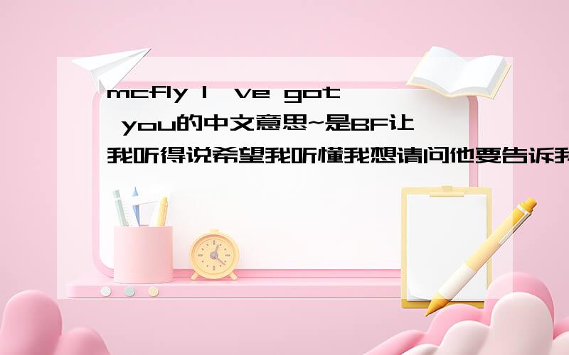 mcfly I've got you的中文意思~是BF让我听得说希望我听懂我想请问他要告诉我什么？就是歌词的大意！