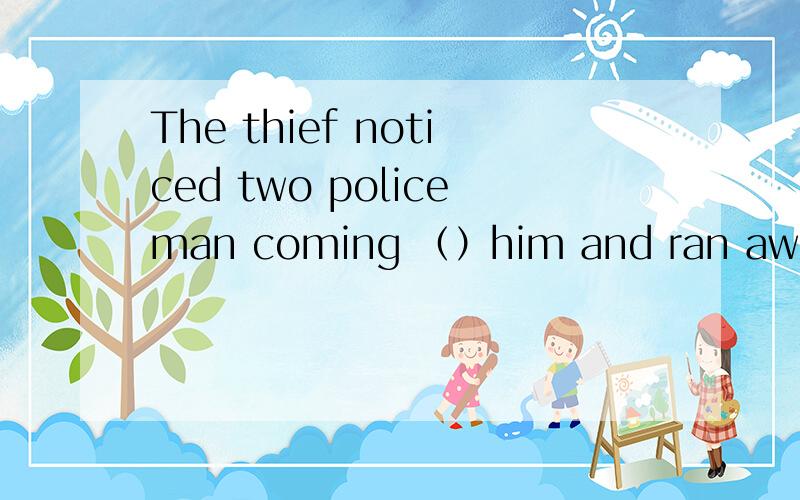 The thief noticed two policeman coming （）him and ran away in a hurry 用t开头的字母填