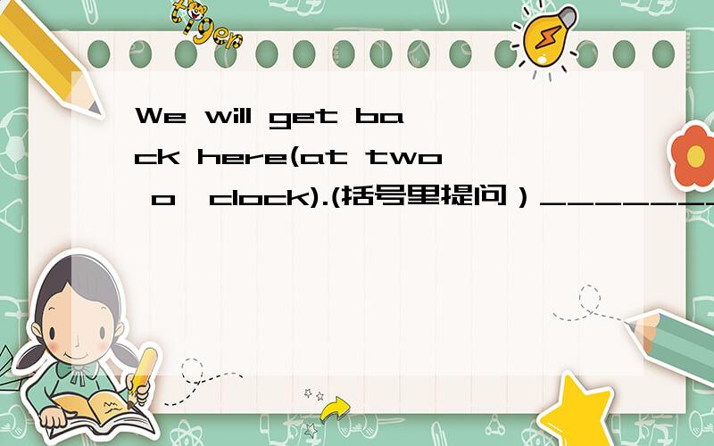 We will get back here(at two o'clock).(括号里提问）______________will weget back here