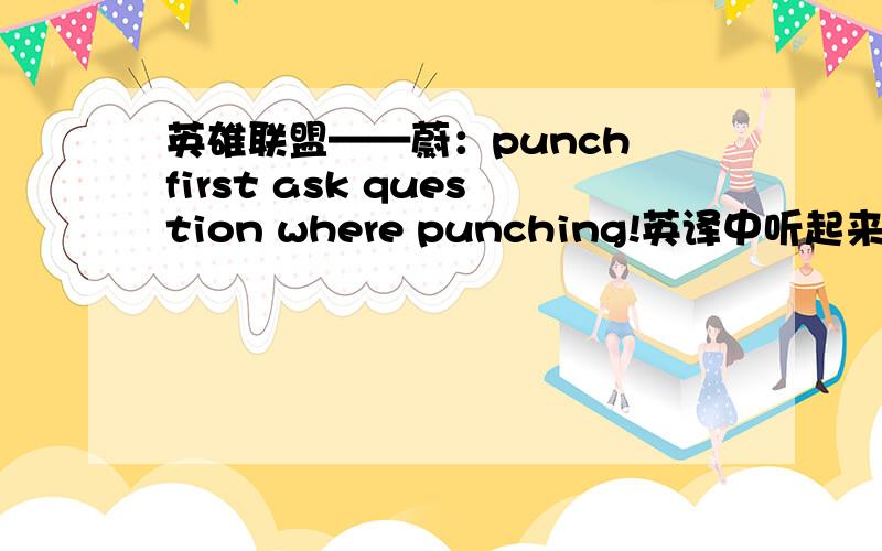 英雄联盟——蔚：punch first ask question where punching!英译中听起来特别有霸气,但就是不知道是怎么翻译,每个单词都懂意思,就是翻得不顺口,准确的意思是怎么样呢?
