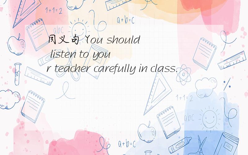 同义句 You should listen to your teacher carefully in class.