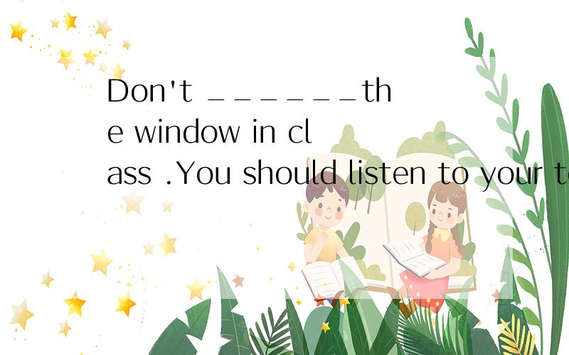 Don't ______the window in class .You should listen to your teacher carefully .解释句意并说明理由A Look B Look atC Look outD Look out of