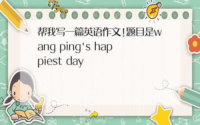 帮我写一篇英语作文!题目是wang ping's happiest day