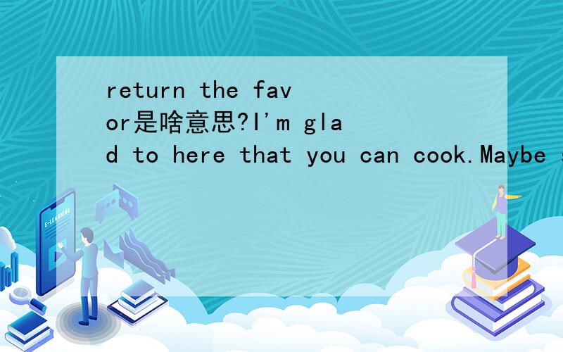 return the favor是啥意思?I'm glad to here that you can cook.Maybe some day you'll fix something for me.I would be happy to return the favor.