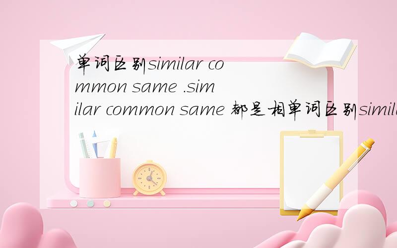 单词区别similar common same .similar common same 都是相单词区别similar common same .similar common same 都是相同相似的意思,有什么不同吗?