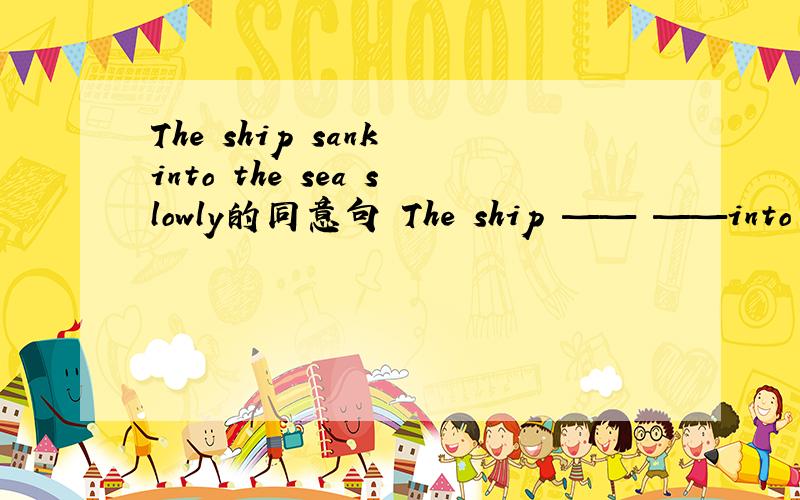 The ship sank into the sea slowly的同意句 The ship —— ——into the sea slowly.