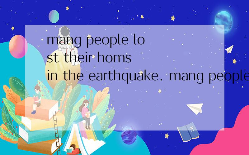 mang people lost their homs in the earthquake. mang people ___ ___ in the earthquake.
