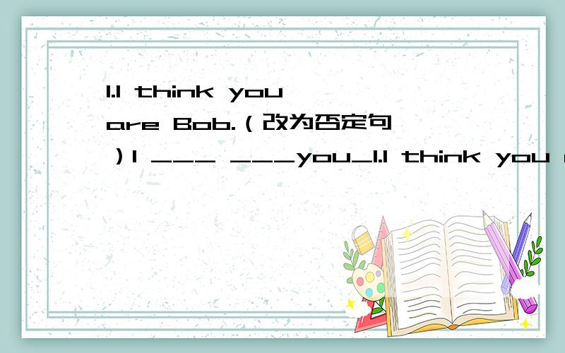 1.I think you are Bob.（改为否定句）I ___ ___you_1.I think you are Bob.（改为否定句）I ___ ___you___Bob.2.Winter lasts from November to January.（改为反意疑问句）.,___ ___?3.There are many people in the shop.（改为同义句