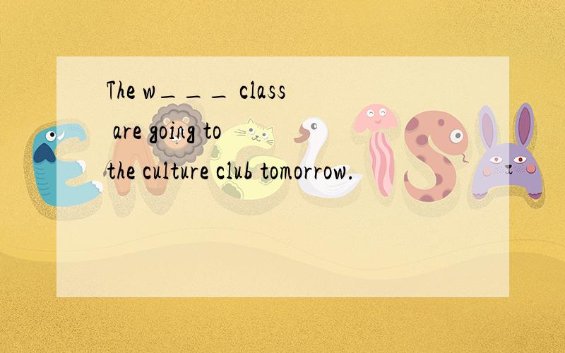 The w___ class are going to the culture club tomorrow.