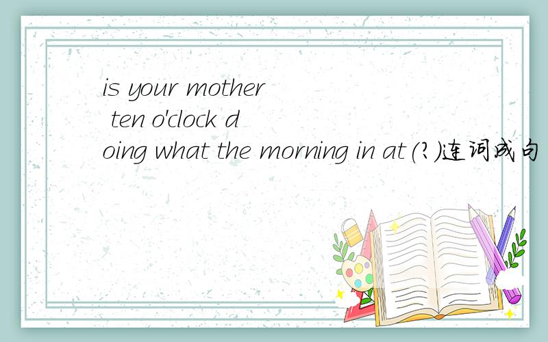 is your mother ten o'clock doing what the morning in at(?)连词成句