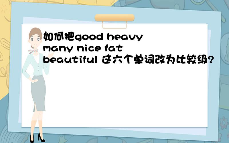 如何把good heavy many nice fat beautiful 这六个单词改为比较级?