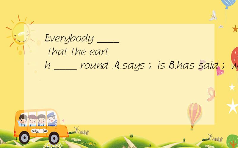 Everybody ____ that the earth ____ round .A.says ; is B.has said ; was C.hadsaid ; is D.was saying ; was