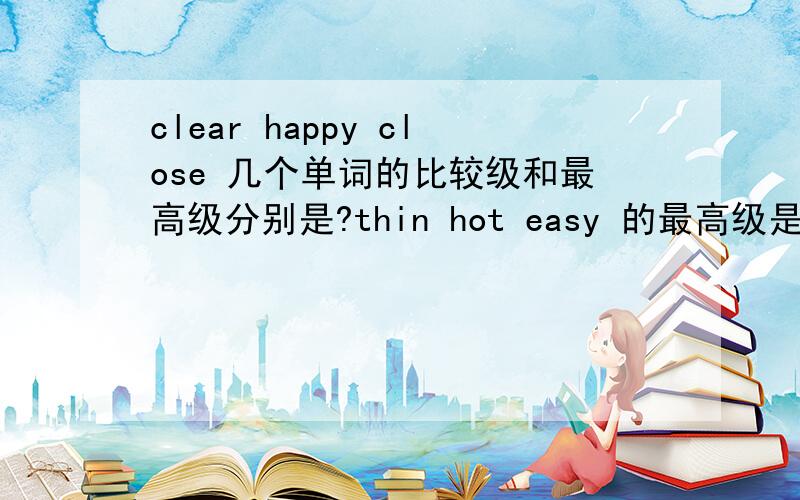 clear happy close 几个单词的比较级和最高级分别是?thin hot easy 的最高级是?