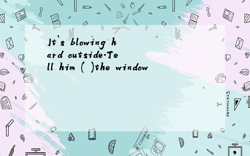 It`s blowing hard outside.Tell him ( )the window