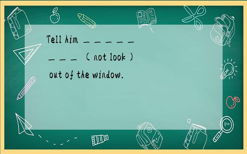 Tell him ________ (not look) out of the window.